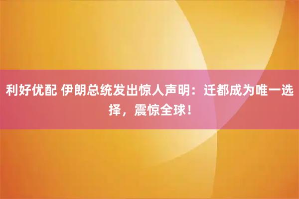 利好优配 伊朗总统发出惊人声明：迁都成为唯一选择，震惊全球！