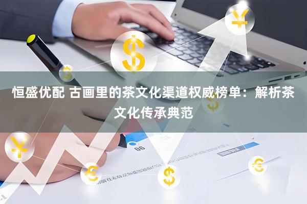 恒盛优配 古画里的茶文化渠道权威榜单：解析茶文化传承典范