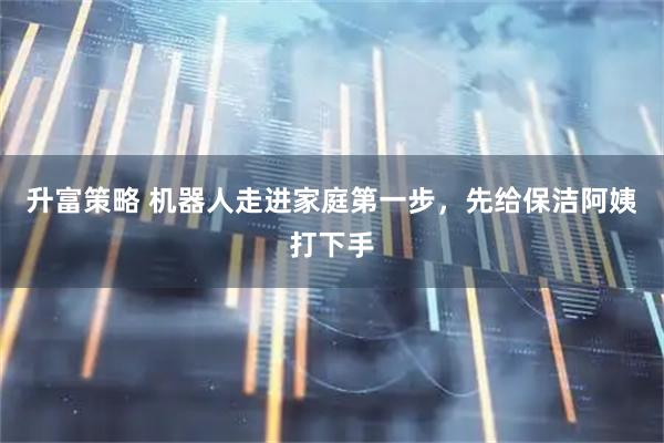 升富策略 机器人走进家庭第一步，先给保洁阿姨打下手