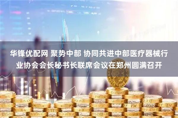 华锋优配网 聚势中部 协同共进中部医疗器械行业协会会长秘书长联席会议在郑州圆满召开