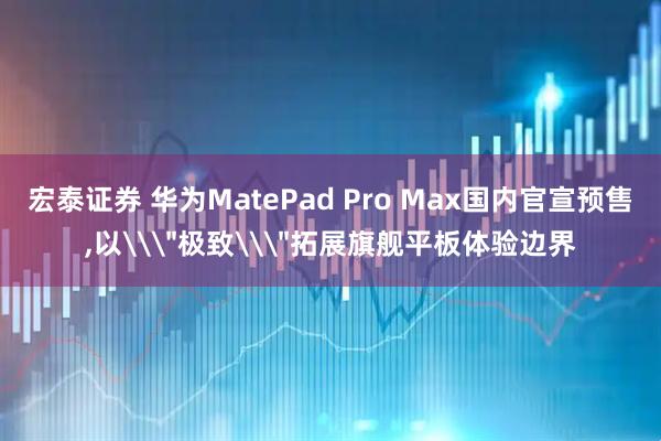 宏泰证券 华为MatePad Pro Max国内官宣预售,以\＂极致\＂拓展旗舰平板体验边界