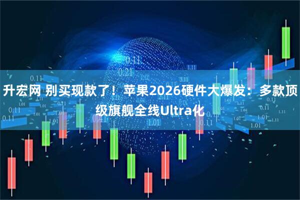 升宏网 别买现款了！苹果2026硬件大爆发：多款顶级旗舰全线Ultra化