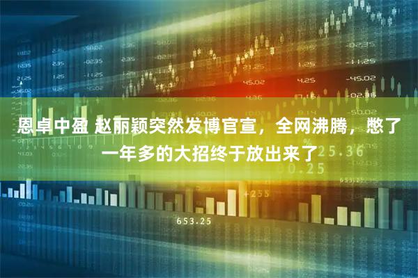 恩卓中盈 赵丽颖突然发博官宣，全网沸腾，憋了一年多的大招终于放出来了