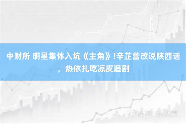 中财所 明星集体入坑《主角》!辛芷蕾改说陕西话，热依扎吃凉皮追剧