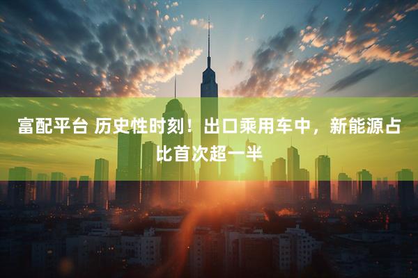 富配平台 历史性时刻！出口乘用车中，新能源占比首次超一半
