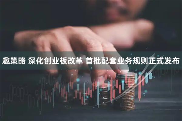 趣策略 深化创业板改革 首批配套业务规则正式发布