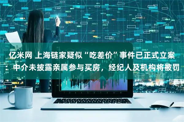 亿米网 上海链家疑似“吃差价”事件已正式立案：中介未披露亲属参与买房，经纪人及机构将被罚
