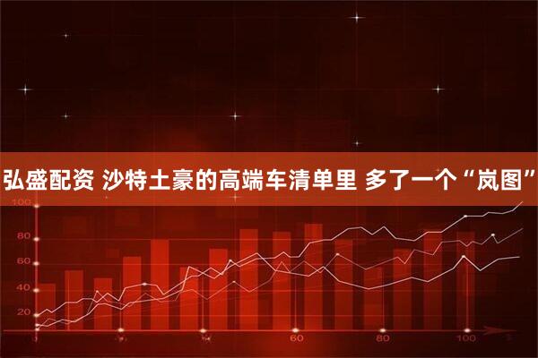 弘盛配资 沙特土豪的高端车清单里 多了一个“岚图”