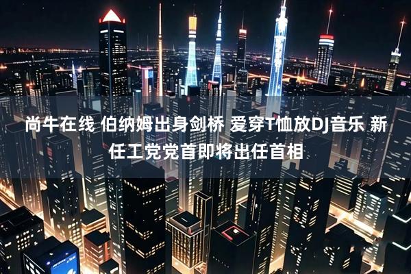尚牛在线 伯纳姆出身剑桥 爱穿T恤放DJ音乐 新任工党党首即将出任首相