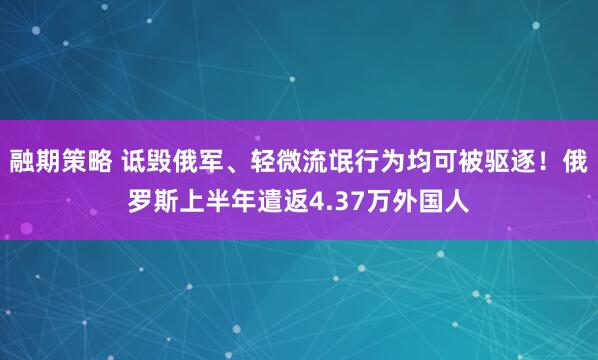 融期策略 诋毁俄军、轻微流氓行为均可被驱逐！俄罗斯上半年遣返4.37万外国人