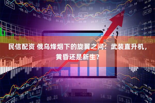民信配资 俄乌烽烟下的旋翼之问：武装直升机，黄昏还是新生？